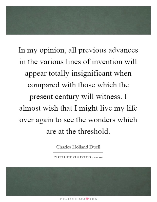 In my opinion, all previous advances in the various lines of invention will appear totally insignificant when compared with those which the present century will witness. I almost wish that I might live my life over again to see the wonders which are at the threshold Picture Quote #1