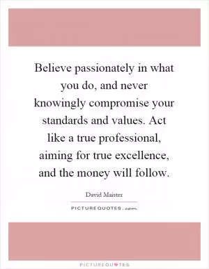 Believe passionately in what you do, and never knowingly compromise your standards and values. Act like a true professional, aiming for true excellence, and the money will follow Picture Quote #1