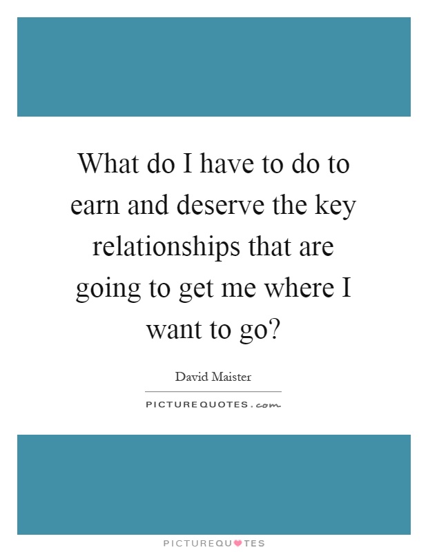 What do I have to do to earn and deserve the key relationships that are going to get me where I want to go? Picture Quote #1
