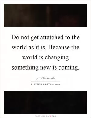 Do not get attatched to the world as it is. Because the world is changing something new is coming Picture Quote #1