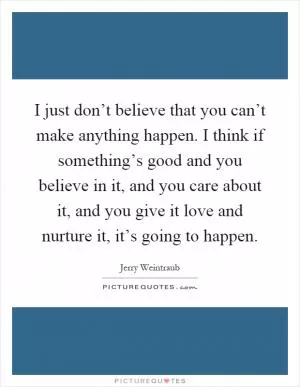 I just don’t believe that you can’t make anything happen. I think if something’s good and you believe in it, and you care about it, and you give it love and nurture it, it’s going to happen Picture Quote #1