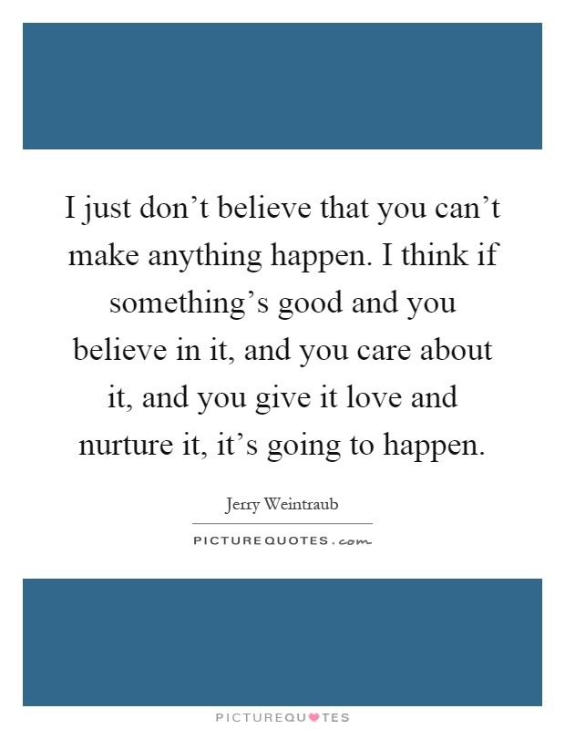 I just don't believe that you can't make anything happen. I think if something's good and you believe in it, and you care about it, and you give it love and nurture it, it's going to happen Picture Quote #1