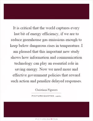 It is critical that the world captures every last bit of energy efficiency, if we are to reduce greenhouse gas emissions enough to keep below dangerous rises in temperature. I am pleased that this important new study shows how information and communication technology can play an essential role in saving energy. Now we need more and effective government policies that reward such action and penalize delayed responses Picture Quote #1
