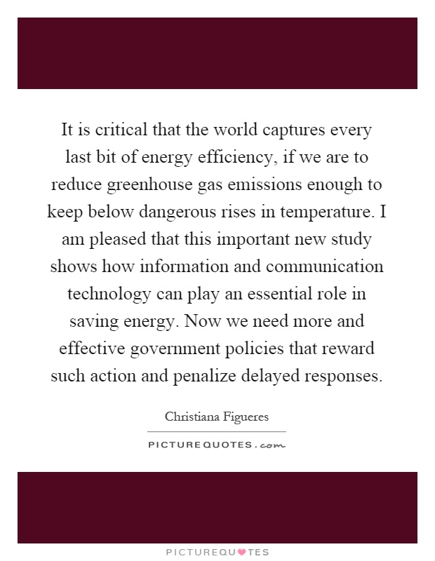 It is critical that the world captures every last bit of energy efficiency, if we are to reduce greenhouse gas emissions enough to keep below dangerous rises in temperature. I am pleased that this important new study shows how information and communication technology can play an essential role in saving energy. Now we need more and effective government policies that reward such action and penalize delayed responses Picture Quote #1