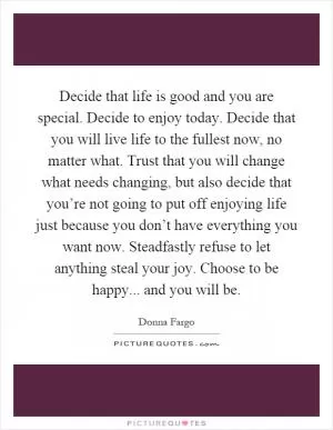 Decide that life is good and you are special. Decide to enjoy today. Decide that you will live life to the fullest now, no matter what. Trust that you will change what needs changing, but also decide that you’re not going to put off enjoying life just because you don’t have everything you want now. Steadfastly refuse to let anything steal your joy. Choose to be happy... and you will be Picture Quote #1
