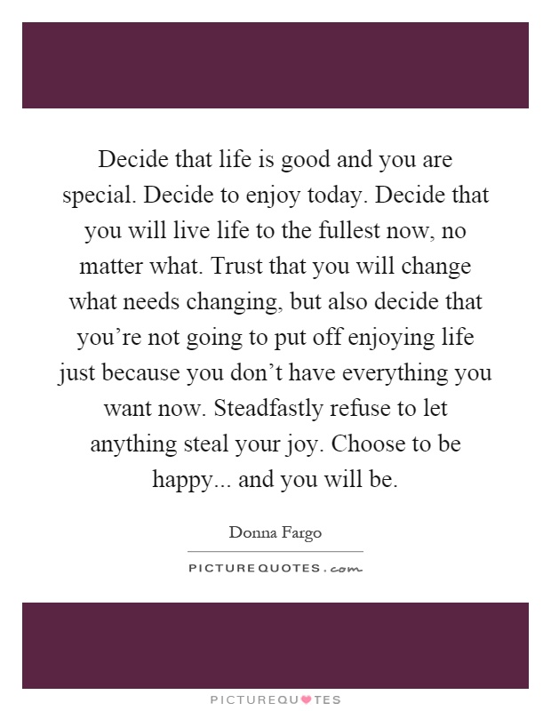 Decide that life is good and you are special. Decide to enjoy today. Decide that you will live life to the fullest now, no matter what. Trust that you will change what needs changing, but also decide that you're not going to put off enjoying life just because you don't have everything you want now. Steadfastly refuse to let anything steal your joy. Choose to be happy... and you will be Picture Quote #1