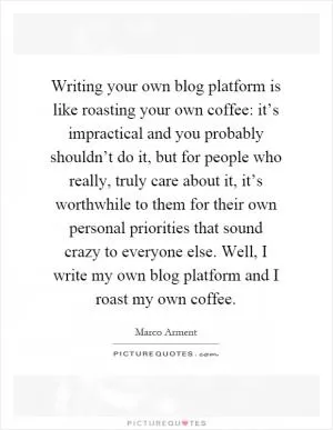 Writing your own blog platform is like roasting your own coffee: it’s impractical and you probably shouldn’t do it, but for people who really, truly care about it, it’s worthwhile to them for their own personal priorities that sound crazy to everyone else. Well, I write my own blog platform and I roast my own coffee Picture Quote #1