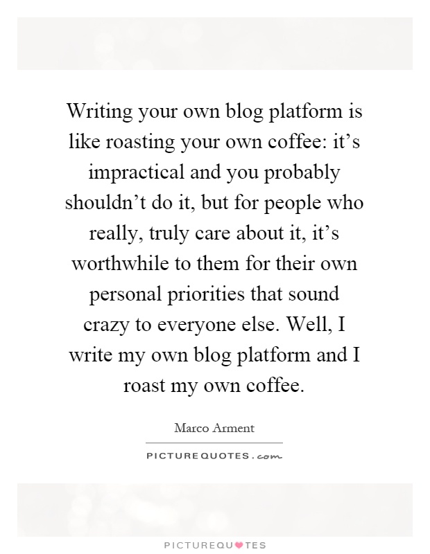Writing your own blog platform is like roasting your own coffee: it's impractical and you probably shouldn't do it, but for people who really, truly care about it, it's worthwhile to them for their own personal priorities that sound crazy to everyone else. Well, I write my own blog platform and I roast my own coffee Picture Quote #1