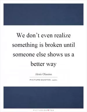 We don’t even realize something is broken until someone else shows us a better way Picture Quote #1