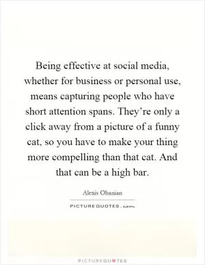 Being effective at social media, whether for business or personal use, means capturing people who have short attention spans. They’re only a click away from a picture of a funny cat, so you have to make your thing more compelling than that cat. And that can be a high bar Picture Quote #1