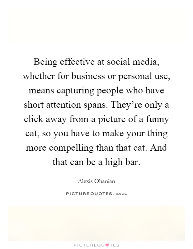 Being effective at social media, whether for business or personal use, means capturing people who have short attention spans. They're only a click away from a picture of a funny cat, so you have to make your thing more compelling than that cat. And that can be a high bar Picture Quote #1