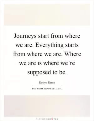 Journeys start from where we are. Everything starts from where we are. Where we are is where we’re supposed to be Picture Quote #1