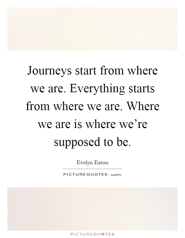 Journeys start from where we are. Everything starts from where we are. Where we are is where we're supposed to be Picture Quote #1