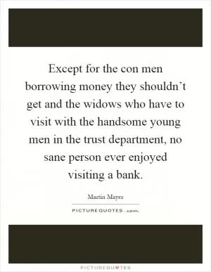 Except for the con men borrowing money they shouldn’t get and the widows who have to visit with the handsome young men in the trust department, no sane person ever enjoyed visiting a bank Picture Quote #1