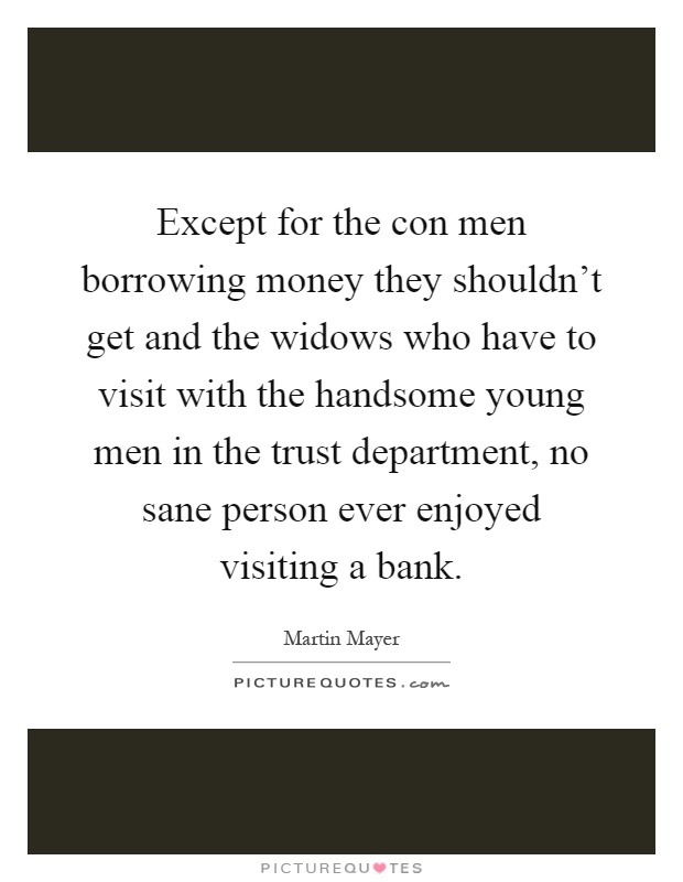 Except for the con men borrowing money they shouldn't get and the widows who have to visit with the handsome young men in the trust department, no sane person ever enjoyed visiting a bank Picture Quote #1