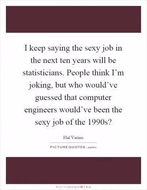 I keep saying the sexy job in the next ten years will be statisticians. People think I’m joking, but who would’ve guessed that computer engineers would’ve been the sexy job of the 1990s? Picture Quote #1