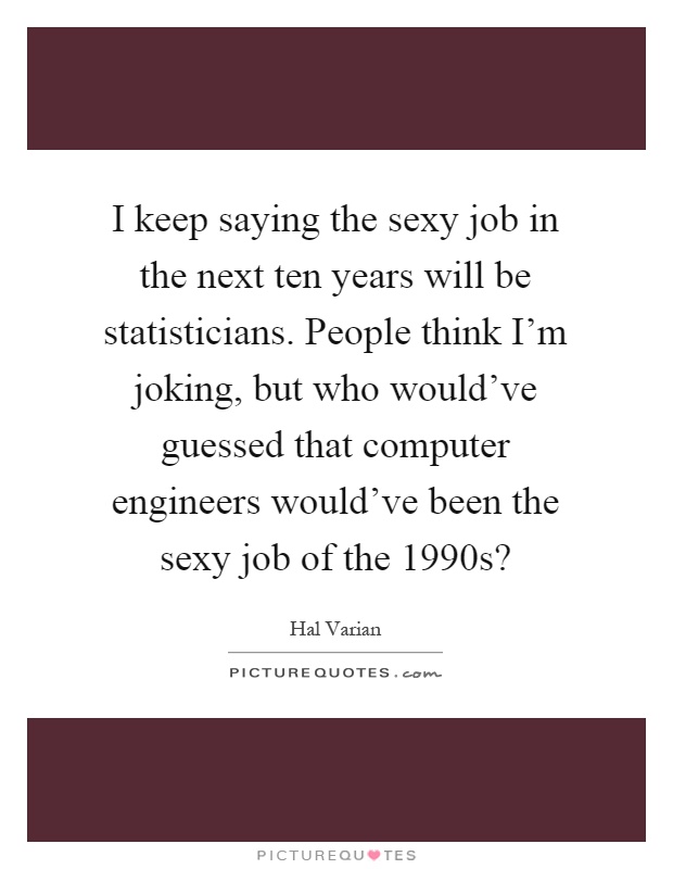 I keep saying the sexy job in the next ten years will be statisticians. People think I'm joking, but who would've guessed that computer engineers would've been the sexy job of the 1990s? Picture Quote #1