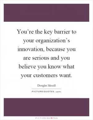 You’re the key barrier to your organization’s innovation, because you are serious and you believe you know what your customers want Picture Quote #1