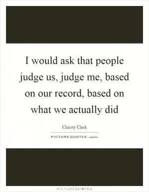I would ask that people judge us, judge me, based on our record, based on what we actually did Picture Quote #1