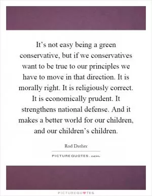 It’s not easy being a green conservative, but if we conservatives want to be true to our principles we have to move in that direction. It is morally right. It is religiously correct. It is economically prudent. It strengthens national defense. And it makes a better world for our children, and our children’s children Picture Quote #1