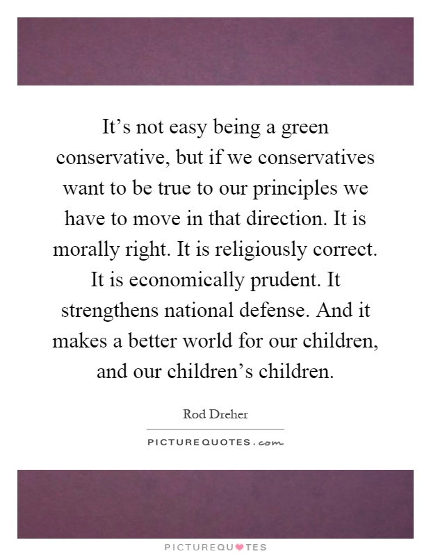 It's not easy being a green conservative, but if we conservatives want to be true to our principles we have to move in that direction. It is morally right. It is religiously correct. It is economically prudent. It strengthens national defense. And it makes a better world for our children, and our children's children Picture Quote #1