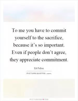 To me you have to commit yourself to the sacrifice, because it’s so important. Even if people don’t agree, they appreciate commitment Picture Quote #1