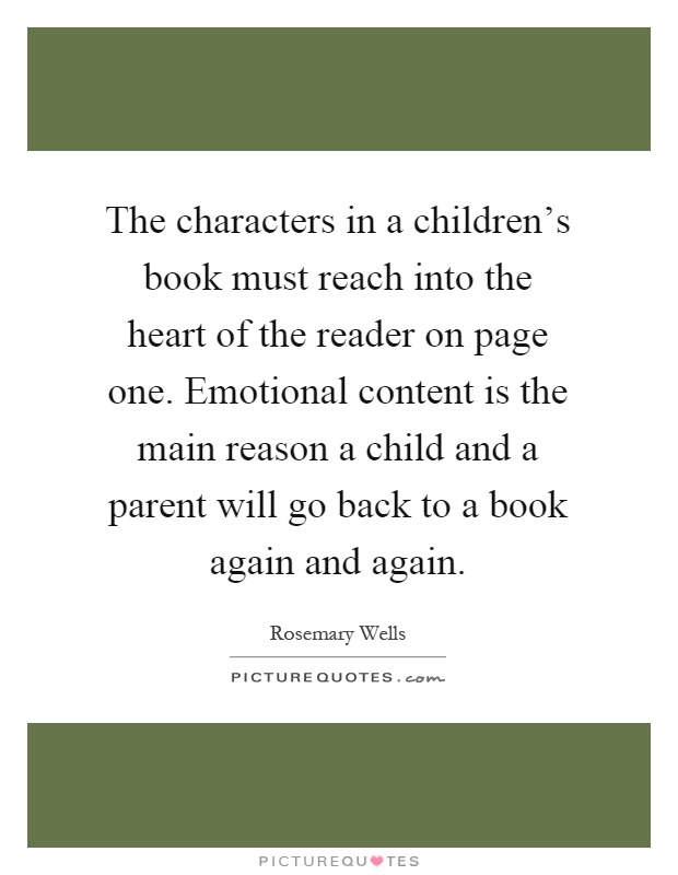 The characters in a children's book must reach into the heart of the reader on page one. Emotional content is the main reason a child and a parent will go back to a book again and again Picture Quote #1