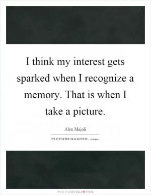 I think my interest gets sparked when I recognize a memory. That is when I take a picture Picture Quote #1