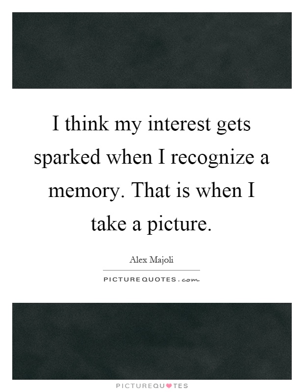 I think my interest gets sparked when I recognize a memory. That is when I take a picture Picture Quote #1
