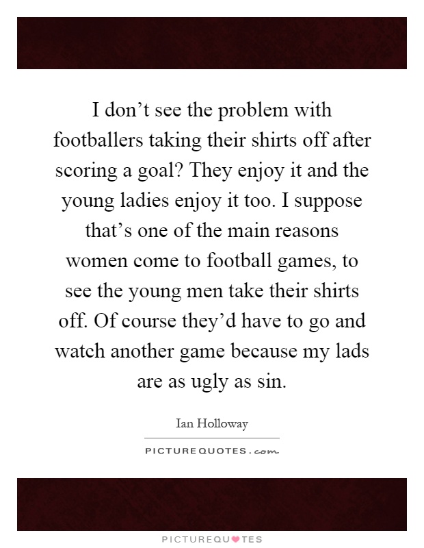 I don't see the problem with footballers taking their shirts off after scoring a goal? They enjoy it and the young ladies enjoy it too. I suppose that's one of the main reasons women come to football games, to see the young men take their shirts off. Of course they'd have to go and watch another game because my lads are as ugly as sin Picture Quote #1