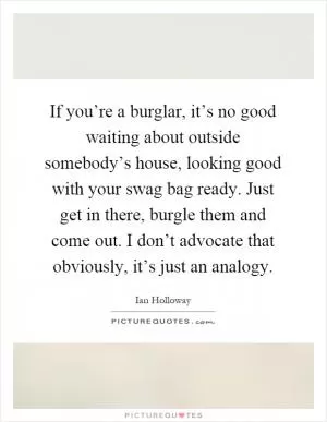 If you’re a burglar, it’s no good waiting about outside somebody’s house, looking good with your swag bag ready. Just get in there, burgle them and come out. I don’t advocate that obviously, it’s just an analogy Picture Quote #1