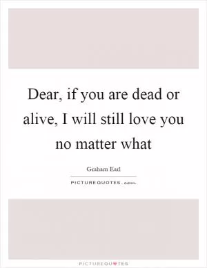 Dear, if you are dead or alive, I will still love you no matter what Picture Quote #1