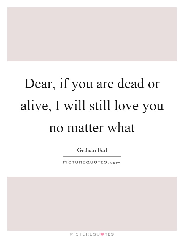 Dear, if you are dead or alive, I will still love you no matter what Picture Quote #1