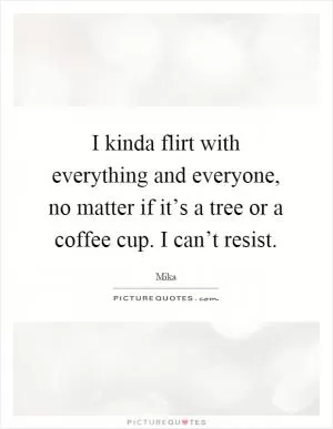 I kinda flirt with everything and everyone, no matter if it’s a tree or a coffee cup. I can’t resist Picture Quote #1