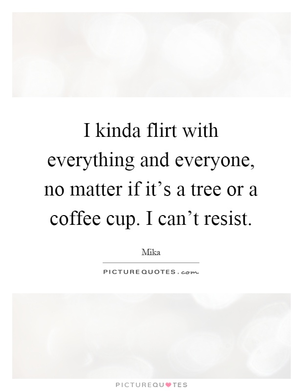I kinda flirt with everything and everyone, no matter if it's a tree or a coffee cup. I can't resist Picture Quote #1