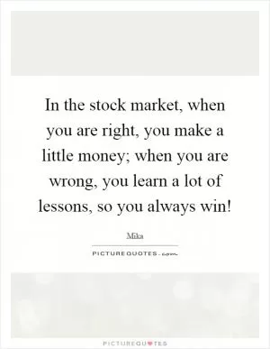 In the stock market, when you are right, you make a little money; when you are wrong, you learn a lot of lessons, so you always win! Picture Quote #1