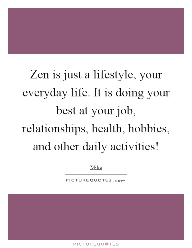 Zen is just a lifestyle, your everyday life. It is doing your best at your job, relationships, health, hobbies, and other daily activities! Picture Quote #1