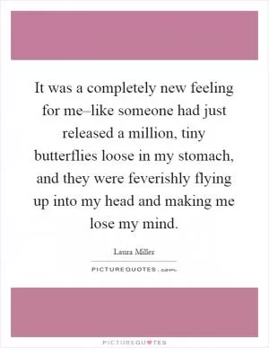 It was a completely new feeling for me–like someone had just released a million, tiny butterflies loose in my stomach, and they were feverishly flying up into my head and making me lose my mind Picture Quote #1