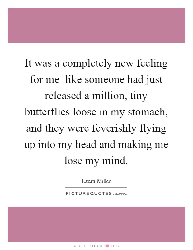 It was a completely new feeling for me–like someone had just released a million, tiny butterflies loose in my stomach, and they were feverishly flying up into my head and making me lose my mind Picture Quote #1