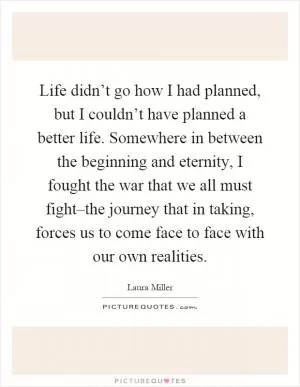 Life didn’t go how I had planned, but I couldn’t have planned a better life. Somewhere in between the beginning and eternity, I fought the war that we all must fight–the journey that in taking, forces us to come face to face with our own realities Picture Quote #1
