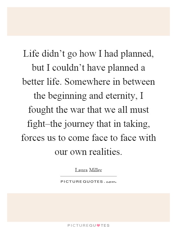 Life didn't go how I had planned, but I couldn't have planned a better life. Somewhere in between the beginning and eternity, I fought the war that we all must fight–the journey that in taking, forces us to come face to face with our own realities Picture Quote #1