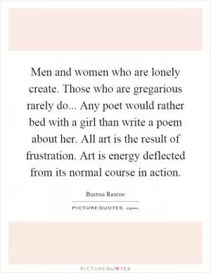 Men and women who are lonely create. Those who are gregarious rarely do... Any poet would rather bed with a girl than write a poem about her. All art is the result of frustration. Art is energy deflected from its normal course in action Picture Quote #1
