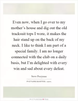 Even now, when I go over to my mother’s house and dig out the old tracksuit tops I wore, it makes the hair stand up on the back of my neck. I like to think I am part of a special family. I am no longer connected with the club on a daily basis, but I’m delighted with every win and sad about every defeat Picture Quote #1