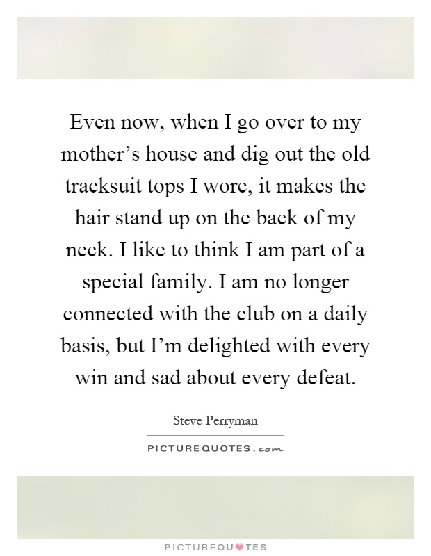 Even now, when I go over to my mother's house and dig out the old tracksuit tops I wore, it makes the hair stand up on the back of my neck. I like to think I am part of a special family. I am no longer connected with the club on a daily basis, but I'm delighted with every win and sad about every defeat Picture Quote #1
