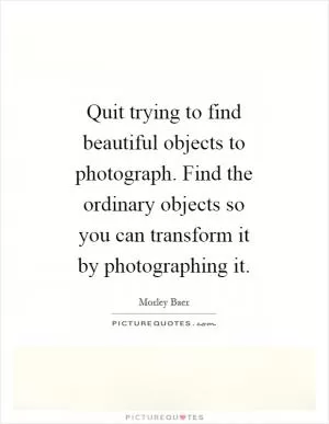 Quit trying to find beautiful objects to photograph. Find the ordinary objects so you can transform it by photographing it Picture Quote #1