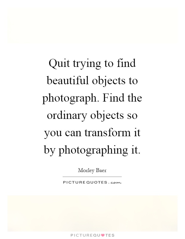 Quit trying to find beautiful objects to photograph. Find the ordinary objects so you can transform it by photographing it Picture Quote #1