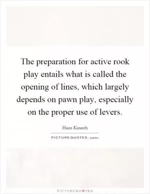 The preparation for active rook play entails what is called the opening of lines, which largely depends on pawn play, especially on the proper use of levers Picture Quote #1