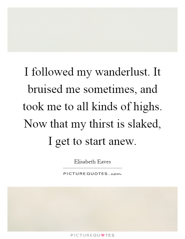 I followed my wanderlust. It bruised me sometimes, and took me to all kinds of highs. Now that my thirst is slaked, I get to start anew Picture Quote #1