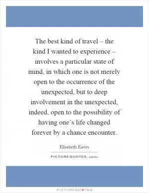 The best kind of travel – the kind I wanted to experience – involves a particular state of mind, in which one is not merely open to the occurrence of the unexpected, but to deep involvement in the unexpected, indeed, open to the possibility of having one’s life changed forever by a chance encounter Picture Quote #1