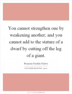 You cannot strengthen one by weakening another; and you cannot add to the stature of a dwarf by cutting off the leg of a giant Picture Quote #1